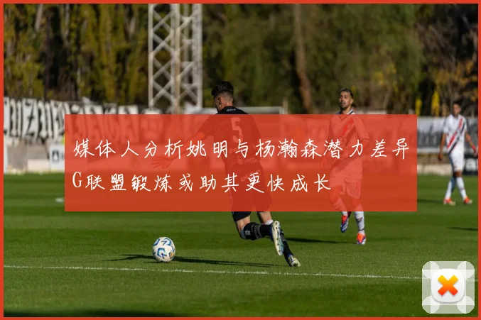 媒体人分析姚明与杨瀚森潜力差异G联盟锻炼或助其更快成长