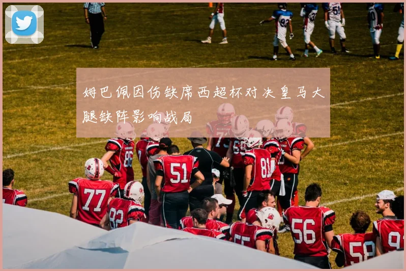 姆巴佩因伤缺席西超杯对决皇马大腿缺阵影响战局