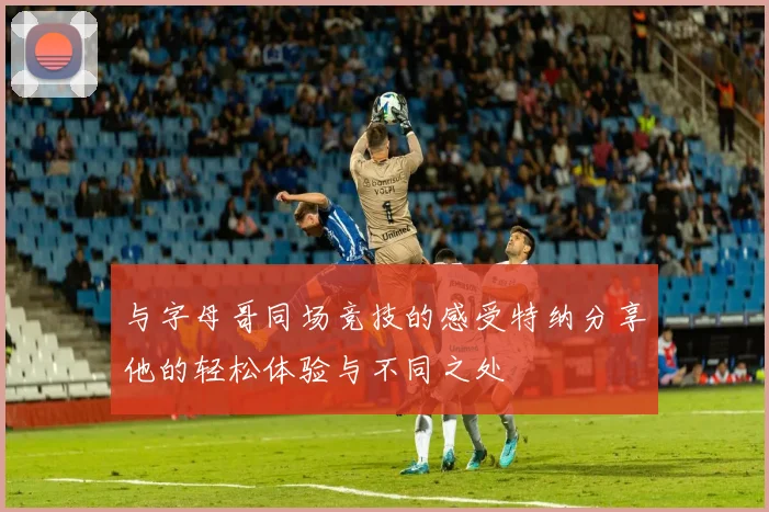 与字母哥同场竞技的感受特纳分享他的轻松体验与不同之处