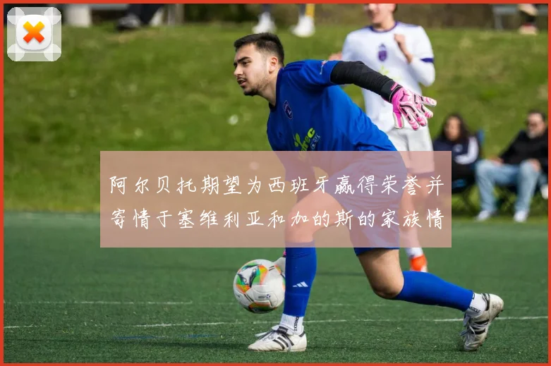 阿尔贝托期望为西班牙赢得荣誉并寄情于塞维利亚和加的斯的家族情怀