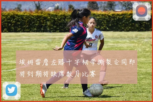 埃姆雷詹左膝十字韧带撕裂合同即将到期将缺席数月比赛