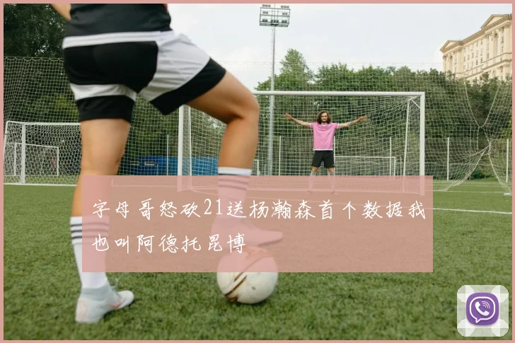 字母哥怒砍21送杨瀚森首个数据我也叫阿德托昆博