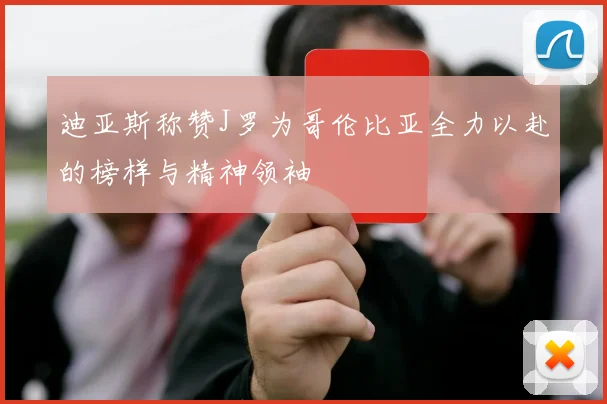 迪亚斯称赞J罗为哥伦比亚全力以赴的榜样与精神领袖