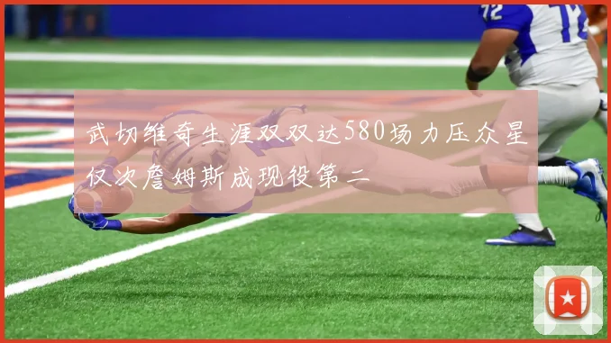 武切维奇生涯双双达580场力压众星仅次詹姆斯成现役第二