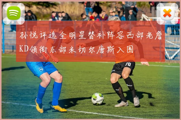孙悦评选全明星替补阵容西部老詹KD领衔东部米切尔唐斯入围