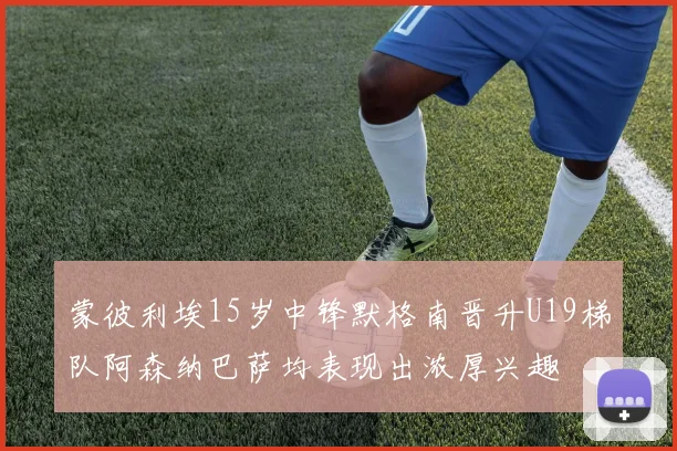 蒙彼利埃15岁中锋默格南晋升U19梯队阿森纳巴萨均表现出浓厚兴趣