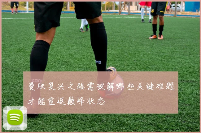 曼联复兴之路需破解哪些关键难题才能重返巅峰状态