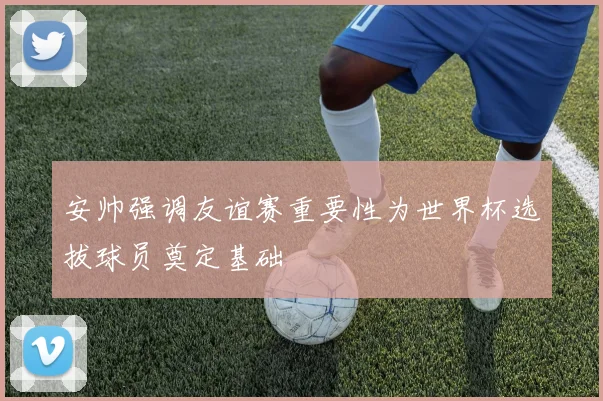 安帅强调友谊赛重要性为世界杯选拔球员奠定基础