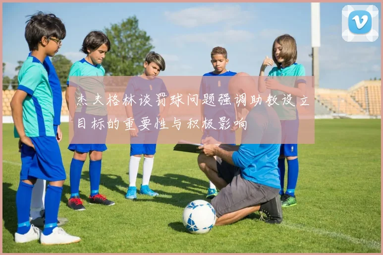 杰夫格林谈罚球问题强调助教设立目标的重要性与积极影响