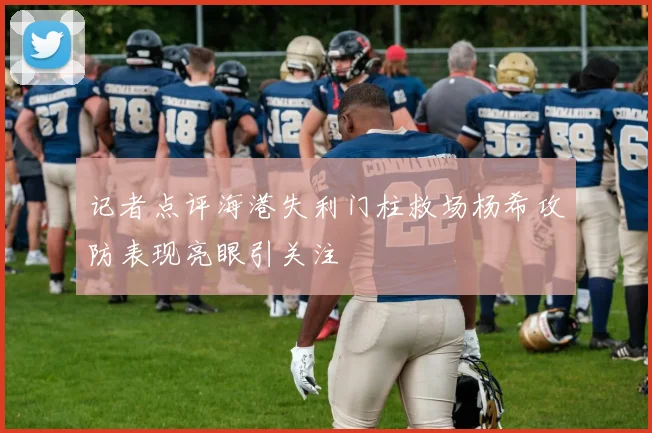 记者点评海港失利门柱救场杨希攻防表现亮眼引关注