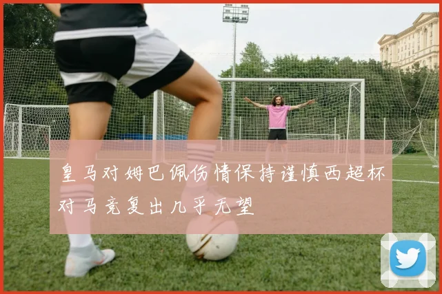 皇马对姆巴佩伤情保持谨慎西超杯对马竞复出几乎无望