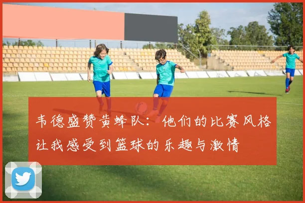 韦德盛赞黄蜂队：他们的比赛风格让我感受到篮球的乐趣与激情