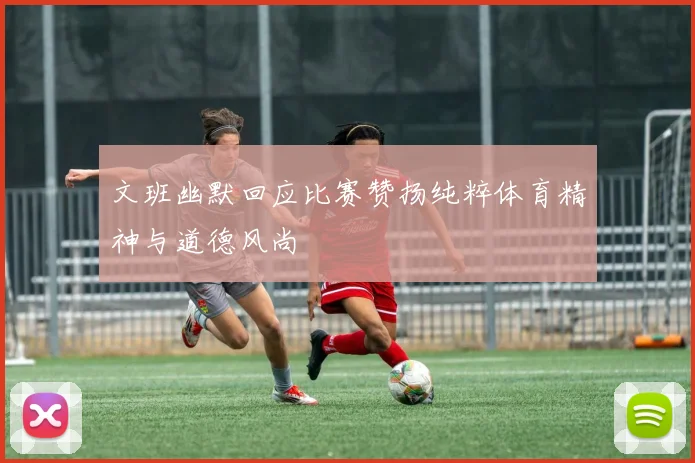 文班幽默回应比赛赞扬纯粹体育精神与道德风尚