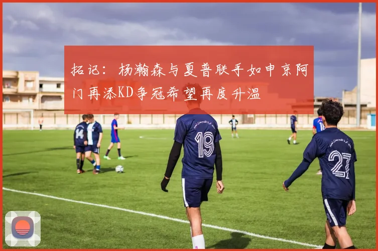 拓记：杨瀚森与夏普联手如申京阿门再添KD争冠希望再度升温
